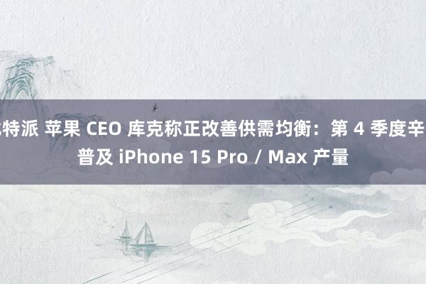 比特派 苹果 CEO 库克称正改善供需均衡：第 4 季度辛苦普及 iPhone 15 Pro / Max 产量