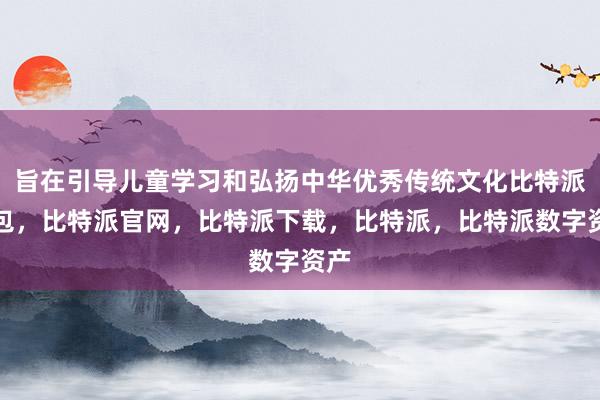 旨在引导儿童学习和弘扬中华优秀传统文化比特派钱包，比特派官网，比特派下载，比特派，比特派数字资产