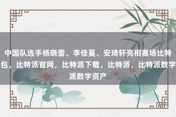 中国队选手杨晓蕾、李佳蔓、安琦轩亮相赛场比特派钱包，比特派官网，比特派下载，比特派，比特派数字资产