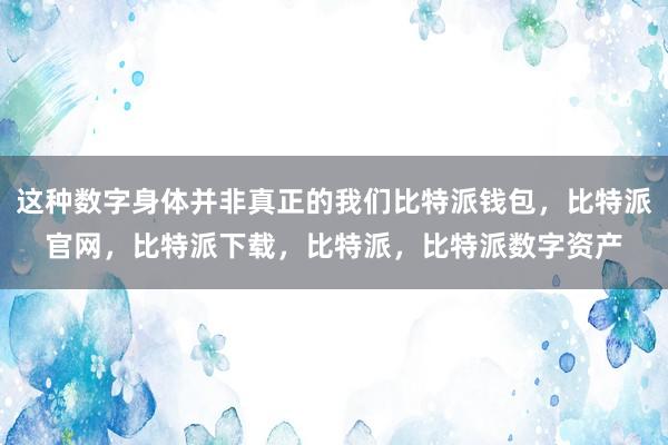 这种数字身体并非真正的我们比特派钱包，比特派官网，比特派下载，比特派，比特派数字资产