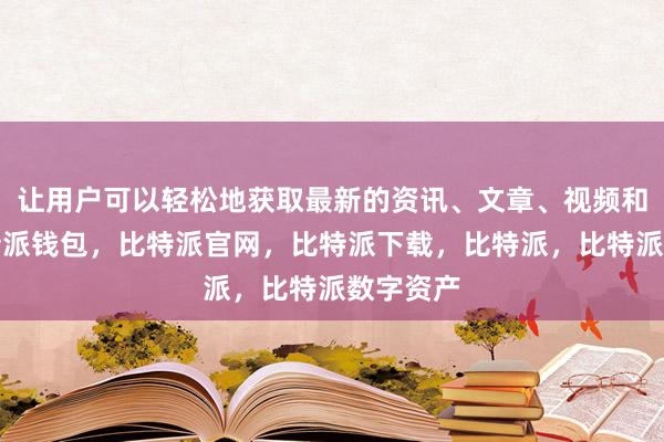 让用户可以轻松地获取最新的资讯、文章、视频和图片比特派钱包，比特派官网，比特派下载，比特派，比特派数字资产