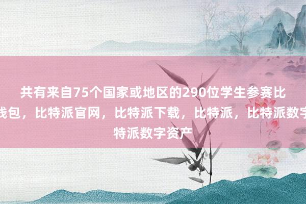 共有来自75个国家或地区的290位学生参赛比特派钱包，比特派官网，比特派下载，比特派，比特派数字资产