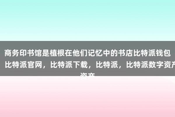 商务印书馆是植根在他们记忆中的书店比特派钱包，比特派官网，比特派下载，比特派，比特派数字资产