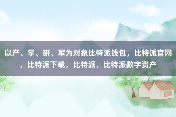 以产、学、研、军为对象比特派钱包，比特派官网，比特派下载，比特派，比特派数字资产