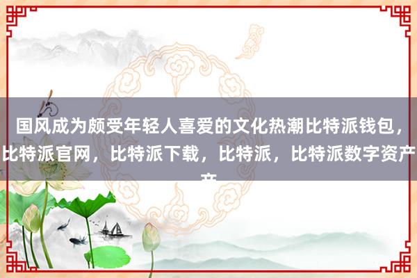 国风成为颇受年轻人喜爱的文化热潮比特派钱包，比特派官网，比特派下载，比特派，比特派数字资产