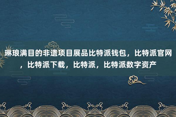 琳琅满目的非遗项目展品比特派钱包，比特派官网，比特派下载，比特派，比特派数字资产