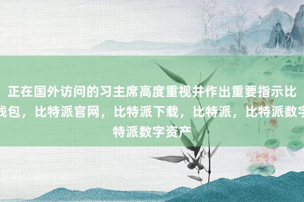 正在国外访问的习主席高度重视并作出重要指示比特派钱包，比特派官网，比特派下载，比特派，比特派数字资产