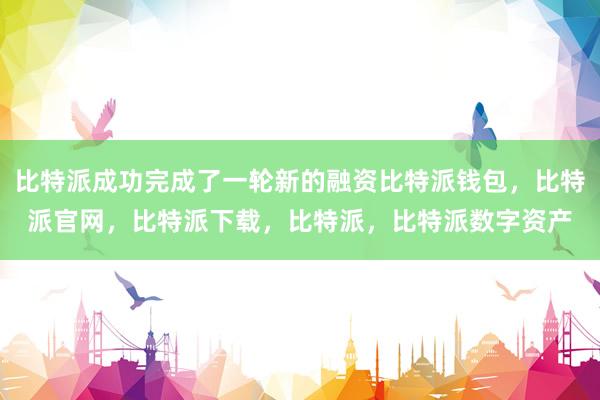 比特派成功完成了一轮新的融资比特派钱包，比特派官网，比特派下载，比特派，比特派数字资产