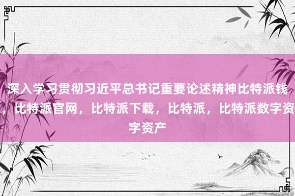 深入学习贯彻习近平总书记重要论述精神比特派钱包，比特派官网，比特派下载，比特派，比特派数字资产