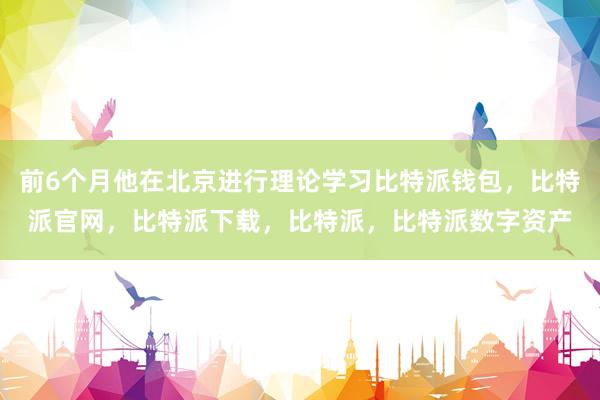 前6个月他在北京进行理论学习比特派钱包，比特派官网，比特派下载，比特派，比特派数字资产